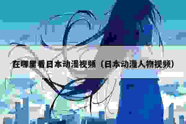 在哪里看日本动漫视频（日本动漫人物视频）