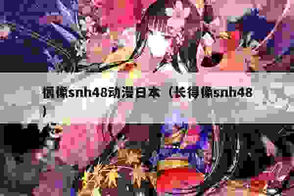 很像snh48动漫日本（长得像snh48）