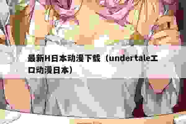 最新H日本动漫下载（undertaleエロ动漫日本）