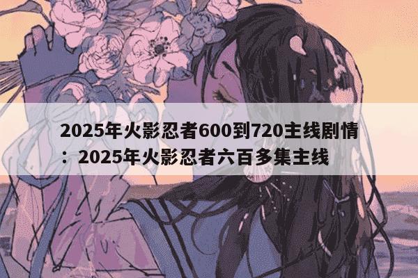 2025年火影忍者600到720主线剧情：2025年火影忍者六百多集主线