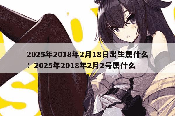 2025年2018年2月18日出生属什么：2025年2018年2月2号属什么