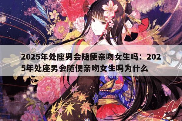 2025年处座男会随便亲吻女生吗：2025年处座男会随便亲吻女生吗为什么