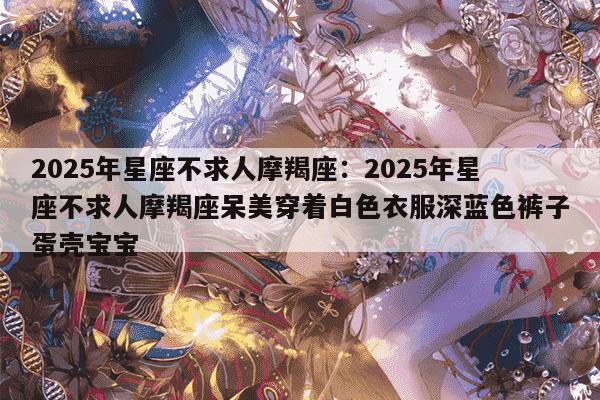 2025年星座不求人摩羯座：2025年星座不求人摩羯座呆美穿着白色衣服深蓝色裤子蛋壳宝宝