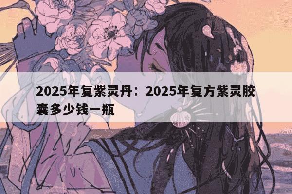 2025年复紫灵丹:2025年复方紫灵胶囊多少钱一瓶