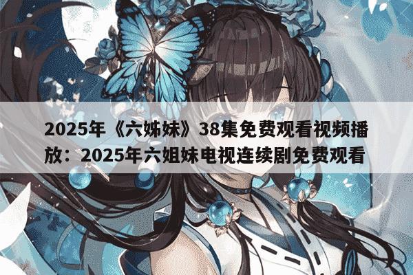 2025年《六姊妹》38集免费观看视频播放：2025年六姐妹电视连续剧免费观看