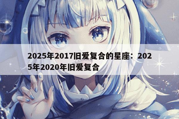 2025年2017旧爱复合的星座：2025年2020年旧爱复合