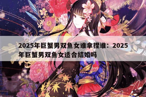 2025年巨蟹男双鱼女谁拿捏谁：2025年巨蟹男双鱼女适合结婚吗