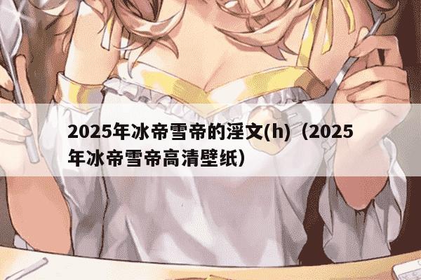 2025年冰帝雪帝的淫文(h)（2025年冰帝雪帝高清壁纸）