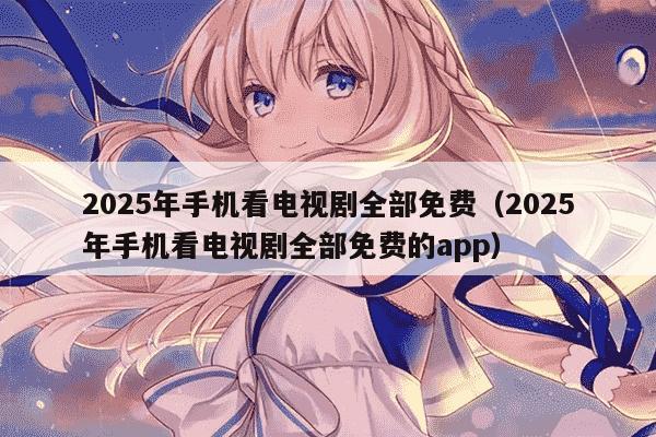 2025年手机看电视剧全部免费（2025年手机看电视剧全部免费的app）