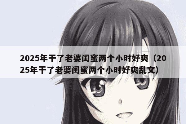 2025年干了老婆闺蜜两个小时好爽（2025年干了老婆闺蜜两个小时好爽乱文）