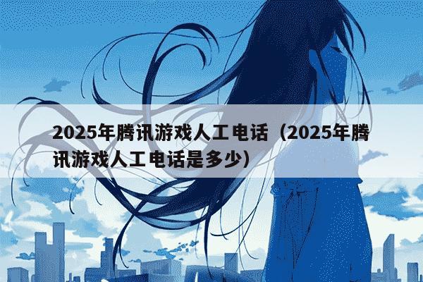 2025年腾讯游戏人工电话(2025年腾讯游戏人工电话是多少)