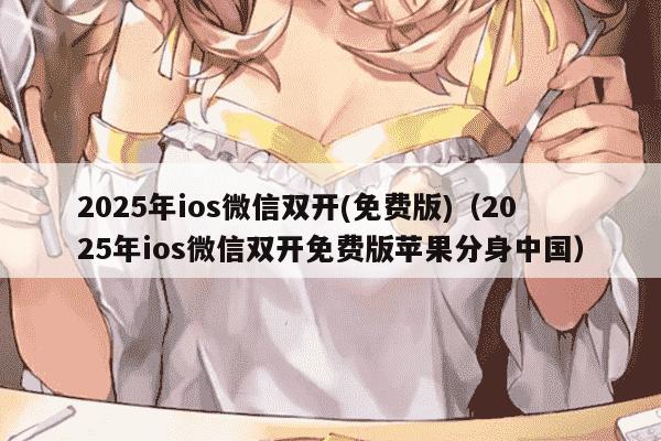 2025年ios微信双开(免费版)（2025年ios微信双开免费版苹果分身中国）