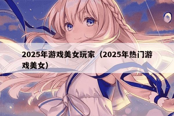 2025年游戏美女玩家（2025年热门游戏美女）