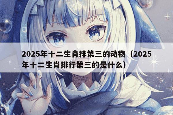 2025年十二生肖排第三的动物（2025年十二生肖排行第三的是什么）