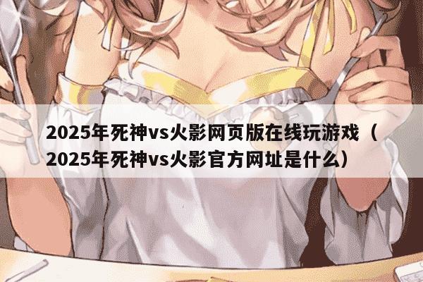 2025年死神vs火影网页版在线玩游戏(2025年死神vs火影官方网址是什么)