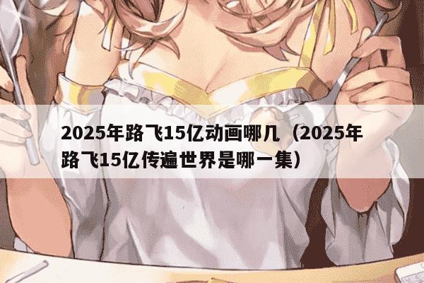 2025年路飞15亿动画哪几（2025年路飞15亿传遍世界是哪一集）