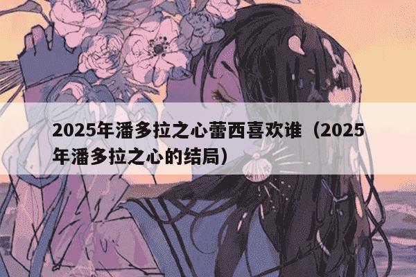 2025年潘多拉之心蕾西喜欢谁（2025年潘多拉之心的结局）