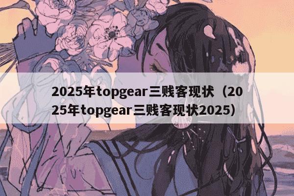 2025年topgear三贱客现状（2025年topgear三贱客现状2025）