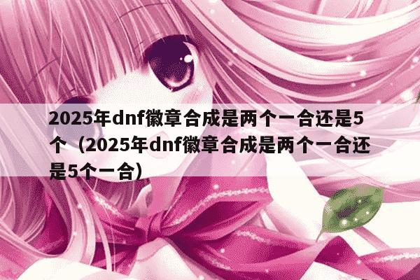 2025年dnf徽章合成是两个一合还是5个(2025年dnf徽章合成是两个一合还是5个一合)