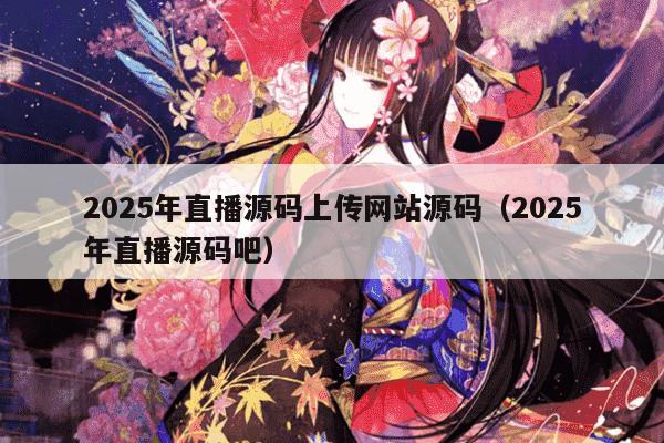 2025年直播源码上传网站源码（2025年直播源码吧）