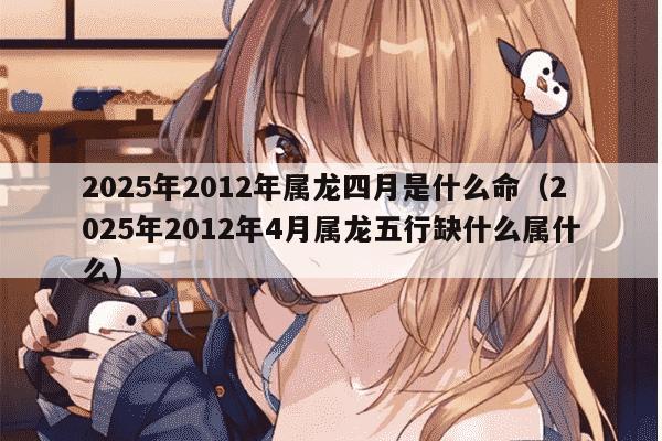 2025年2012年属龙四月是什么命(2025年2012年4月属龙五行缺什么属什么)
