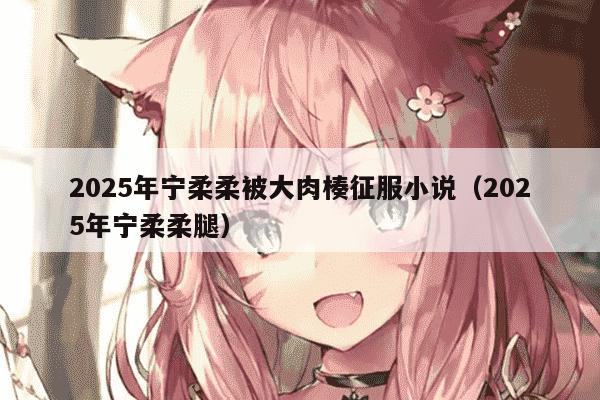 2025年宁柔柔被大肉楱征服小说(2025年宁柔柔腿)