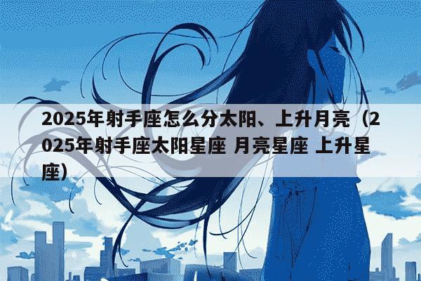 2025年射手座怎么分太阳、上升月亮(2025年射手座太阳星座 月亮星座 上升星座)