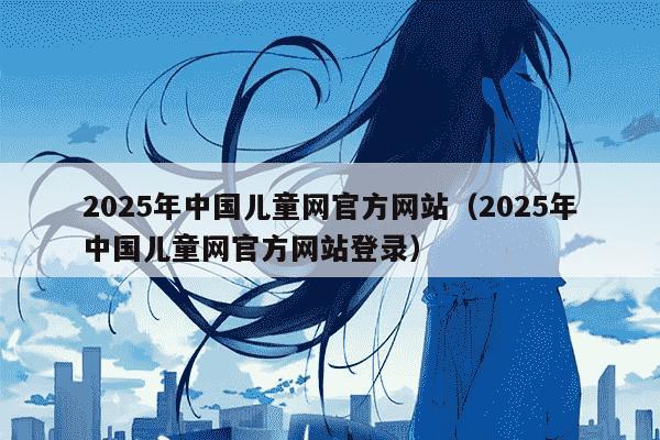 2025年中国儿童网官方网站（2025年中国儿童网官方网站登录）