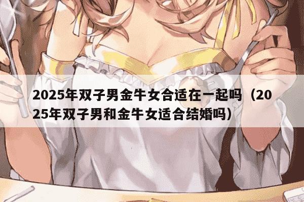 2025年双子男金牛女合适在一起吗（2025年双子男和金牛女适合结婚吗）