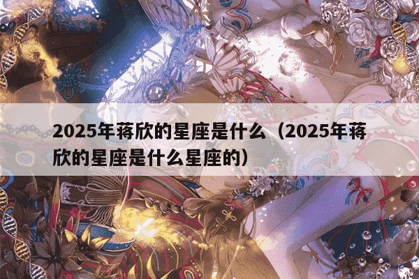 2025年蒋欣的星座是什么（2025年蒋欣的星座是什么星座的）